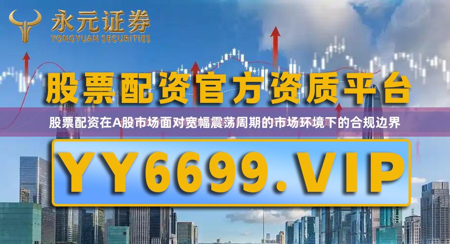 股票配资在A股市场面对宽幅震荡周期的市场环境下的合规边界