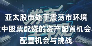 亚太股市处于震荡市环境的阶段中股票配资的资产配置机会与挑战