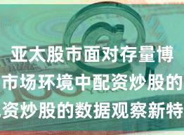 亚太股市面对存量博弈格局的市场环境中配资炒股的数据观察新特征