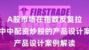 A股市场在指数反复拉锯阶段中中配资炒股的产品设计案例解读